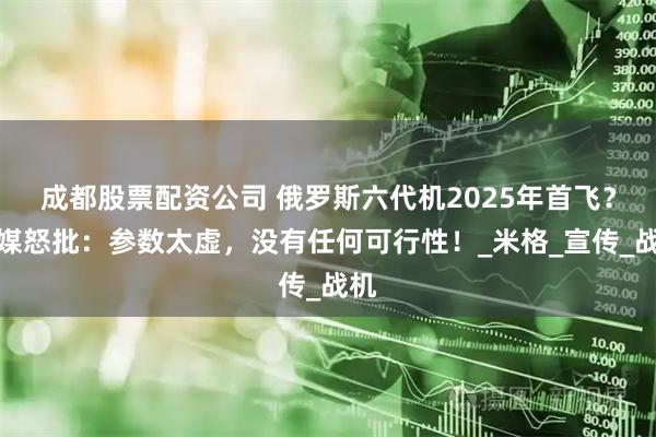 成都股票配资公司 俄罗斯六代机2025年首飞？美媒怒批：参数太虚，没有任何可行性！_米格_宣传_战机