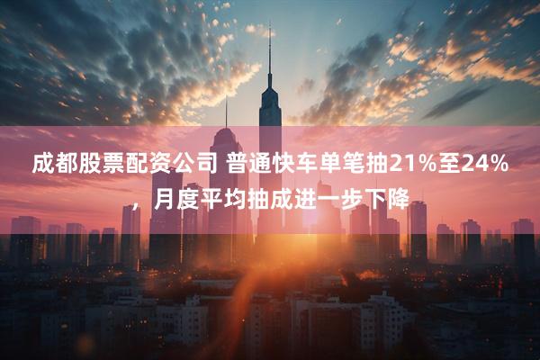 成都股票配资公司 普通快车单笔抽21%至24%，月度平均抽成进一步下降