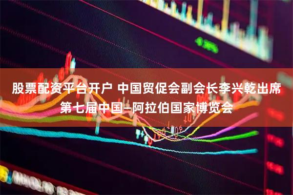 股票配资平台开户 中国贸促会副会长李兴乾出席第七届中国—阿拉伯国家博览会