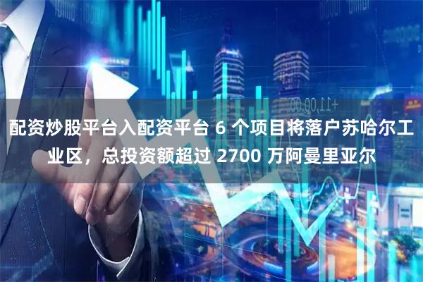 配资炒股平台入配资平台 6 个项目将落户苏哈尔工业区，总投资额超过 2700 万阿曼里亚尔