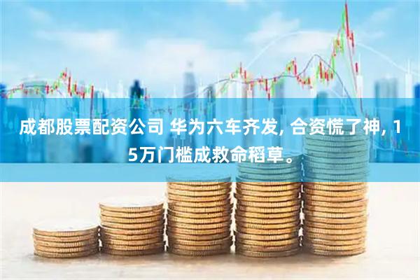 成都股票配资公司 华为六车齐发, 合资慌了神, 15万门槛成救命稻草。