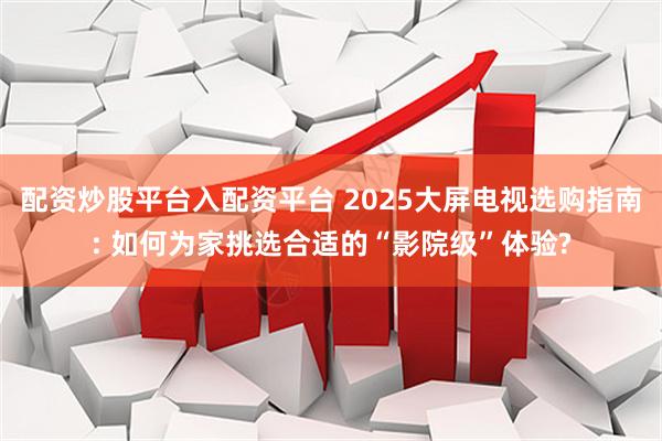 配资炒股平台入配资平台 2025大屏电视选购指南: 如何为家挑选合适的“影院级”体验?