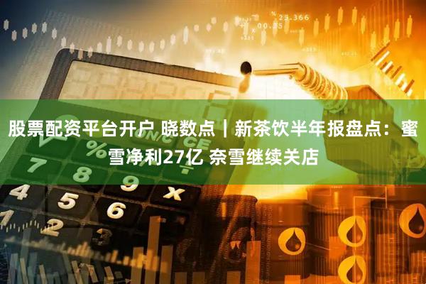 股票配资平台开户 晓数点｜新茶饮半年报盘点：蜜雪净利27亿 奈雪继续关店