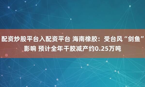 配资炒股平台入配资平台 海南橡胶：受台风“剑鱼”影响 预计全年干胶减产约0.25万吨