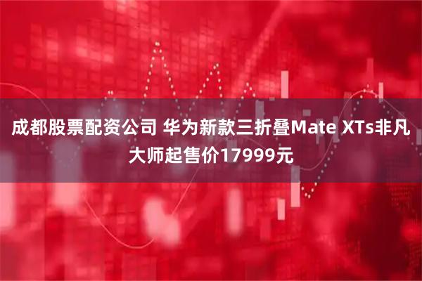 成都股票配资公司 华为新款三折叠Mate XTs非凡大师起售价17999元