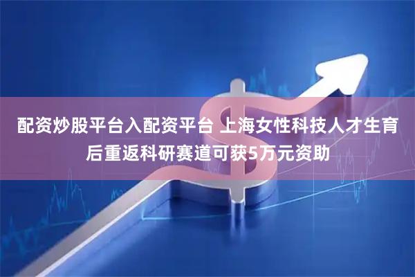 配资炒股平台入配资平台 上海女性科技人才生育后重返科研赛道可获5万元资助