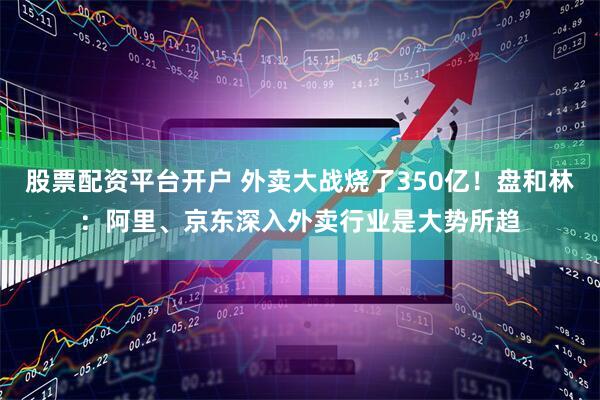 股票配资平台开户 外卖大战烧了350亿！盘和林：阿里、京东深入外卖行业是大势所趋