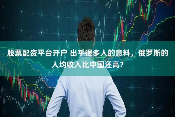 股票配资平台开户 出乎很多人的意料，俄罗斯的人均收入比中国还高？