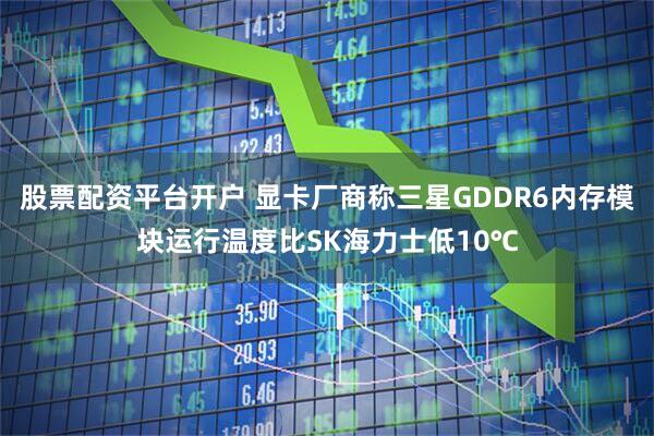 股票配资平台开户 显卡厂商称三星GDDR6内存模块运行温度比SK海力士低10℃