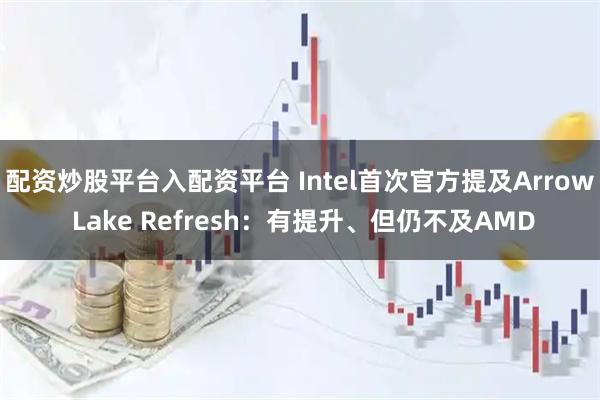 配资炒股平台入配资平台 Intel首次官方提及Arrow Lake Refresh：有提升、但仍不及AMD