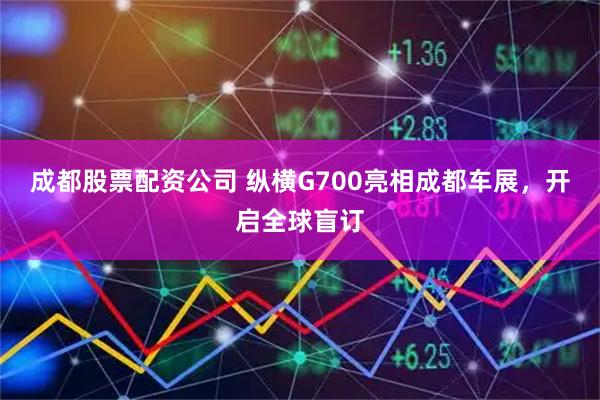 成都股票配资公司 纵横G700亮相成都车展，开启全球盲订
