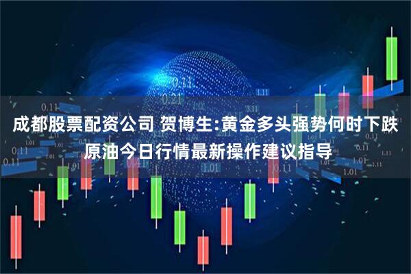 成都股票配资公司 贺博生:黄金多头强势何时下跌 原油今日行情最新操作建议指导