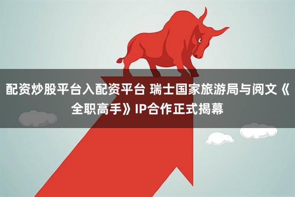 配资炒股平台入配资平台 瑞士国家旅游局与阅文《全职高手》IP合作正式揭幕