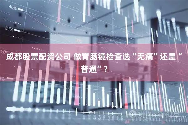 成都股票配资公司 做胃肠镜检查选“无痛”还是“普通”?