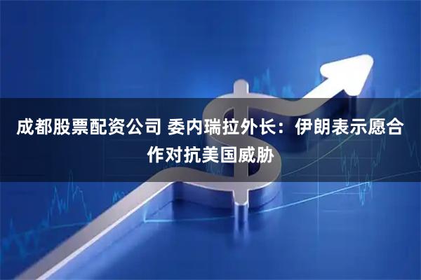 成都股票配资公司 委内瑞拉外长：伊朗表示愿合作对抗美国威胁