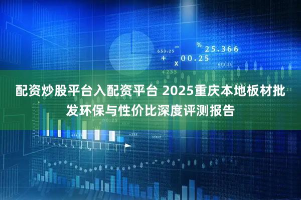 配资炒股平台入配资平台 2025重庆本地板材批发环保与性价比深度评测报告