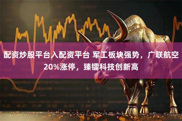 配资炒股平台入配资平台 军工板块强势，广联航空20%涨停，臻镭科技创新高
