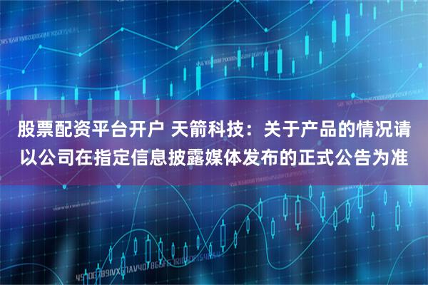 股票配资平台开户 天箭科技：关于产品的情况请以公司在指定信息披露媒体发布的正式公告为准