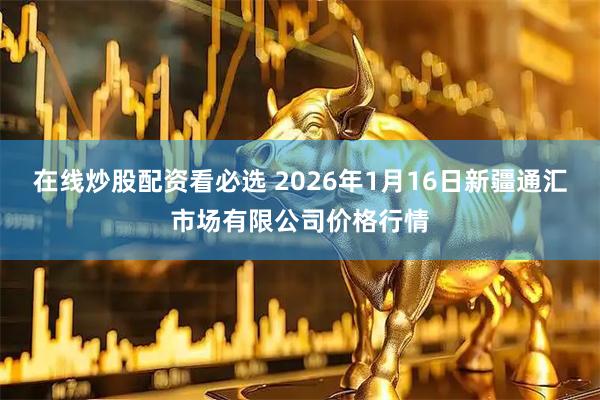 在线炒股配资看必选 2026年1月16日新疆通汇市场有限公司价格行情