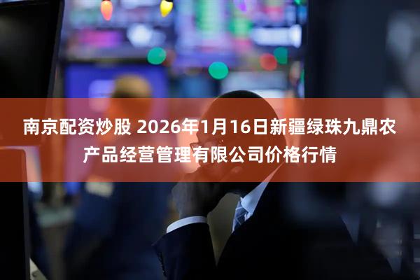 南京配资炒股 2026年1月16日新疆绿珠九鼎农产品经营管理有限公司价格行情