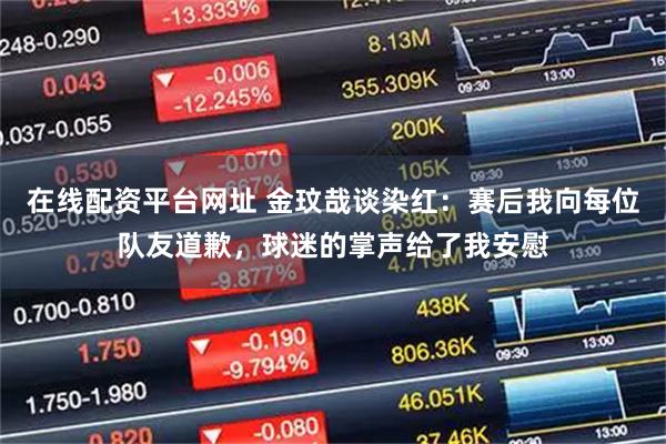 在线配资平台网址 金玟哉谈染红：赛后我向每位队友道歉，球迷的掌声给了我安慰