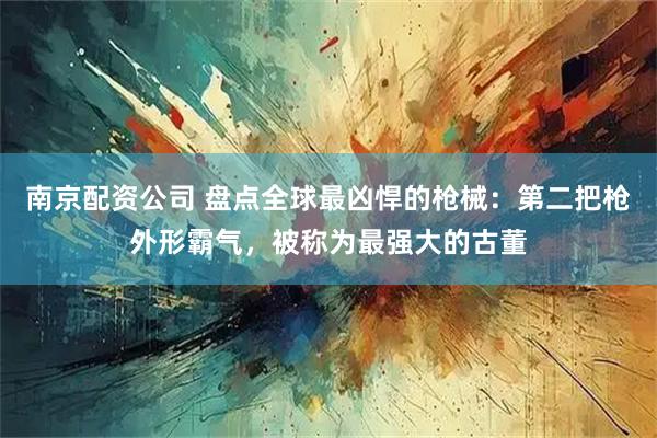 南京配资公司 盘点全球最凶悍的枪械:第二把枪外形霸气,被称为最强大的古董