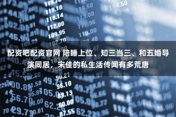 配资吧配资官网 陪睡上位、知三当三、和五婚导演同居，宋佳的私生活传闻有多荒唐