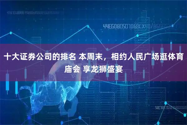 十大证券公司的排名 本周末，相约人民广场逛体育庙会 享龙狮盛宴