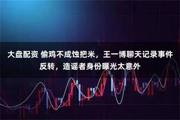 大盘配资 偷鸡不成蚀把米，王一博聊天记录事件反转，造谣者身份曝光太意外