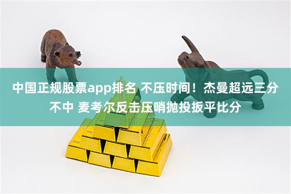 中国正规股票app排名 不压时间！杰曼超远三分不中 麦考尔反击压哨抛投扳平比分
