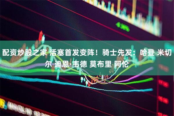 配资炒股之家 活塞首发变阵！骑士先发：哈登 米切尔 迪恩·韦德 莫布里 阿伦