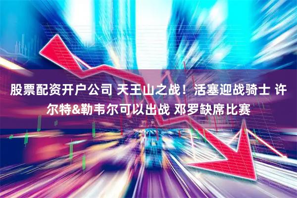 股票配资开户公司 天王山之战！活塞迎战骑士 许尔特&勒韦尔可以出战 邓罗缺席比赛