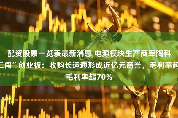 配资股票一览表最新消息 电源模块生产商军陶科技“二闯”创业板：收购长运通形成近亿元商誉，毛利率超70%