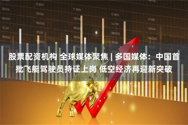 股票配资机构 全球媒体聚焦 | 多国媒体：中国首批飞艇驾驶员持证上岗 低空经济再迎新突破