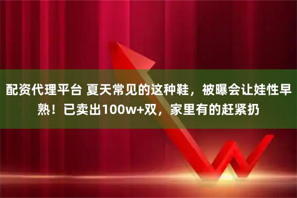 配资代理平台 夏天常见的这种鞋，被曝会让娃性早熟！已卖出100w+双，家里有的赶紧扔