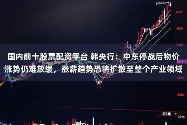 国内前十股票配资平台 韩央行：中东停战后物价涨势仍难放缓，涨薪趋势恐将扩散至整个产业领域