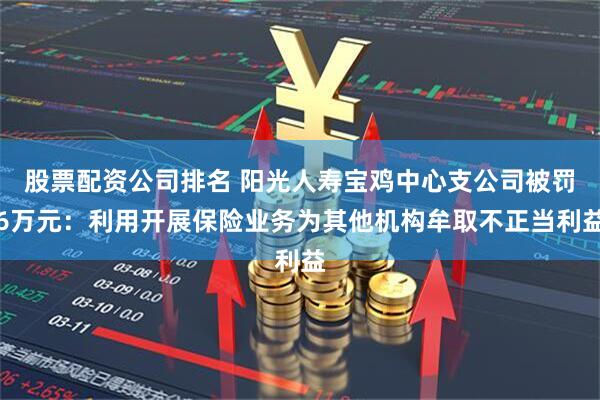 股票配资公司排名 阳光人寿宝鸡中心支公司被罚6万元：利用开展保险业务为其他机构牟取不正当利益