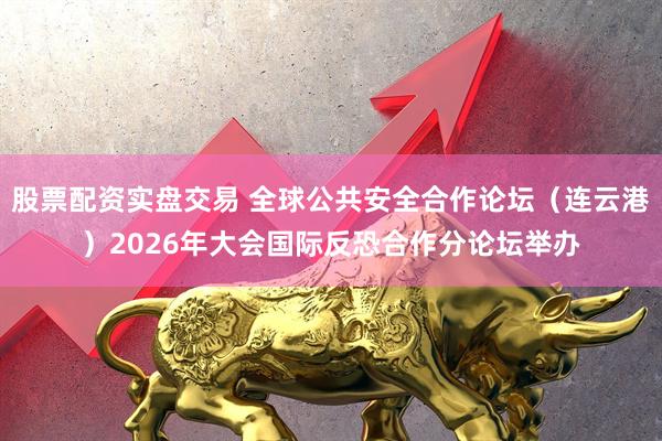 股票配资实盘交易 全球公共安全合作论坛（连云港）2026年大会国际反恐合作分论坛举办